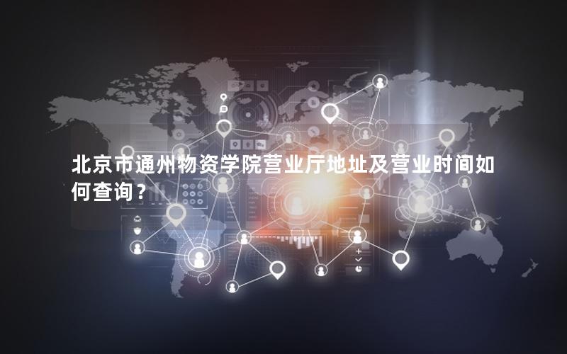 北京市通州物资学院营业厅地址及营业时间如何查询？
