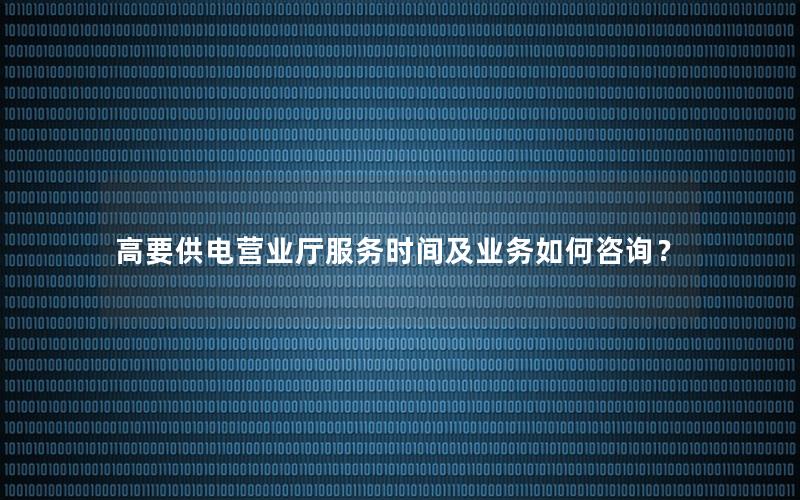 高要供电营业厅服务时间及业务如何咨询？