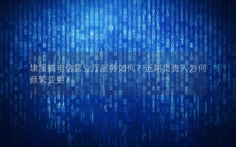 埭溪镇电信营业厅服务如何？近期负责人为何频繁变更？