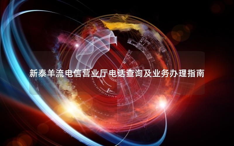 新泰羊流电信营业厅电话查询及业务办理指南