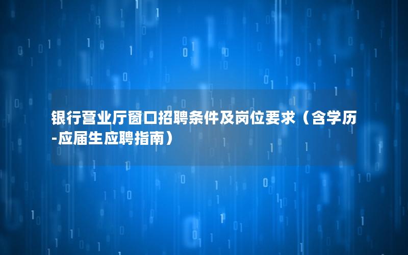 银行营业厅窗口招聘条件及岗位要求（含学历-应届生应聘指南）