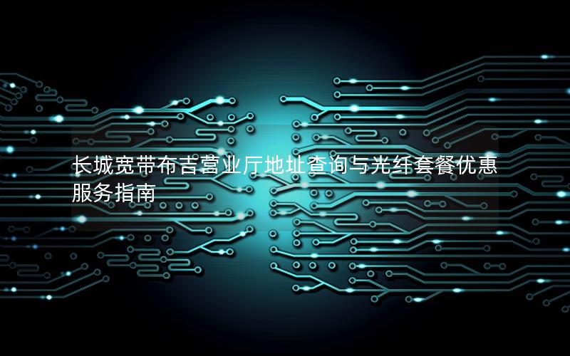 长城宽带布吉营业厅地址查询与光纤套餐优惠服务指南