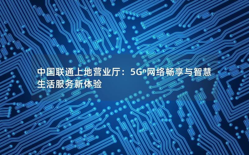 中国联通上地营业厅：5Gⁿ网络畅享与智慧生活服务新体验
