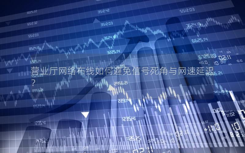 营业厅网络布线如何避免信号死角与网速延迟？