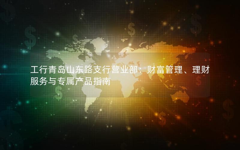 工行青岛山东路支行营业部：财富管理、理财服务与专属产品指南