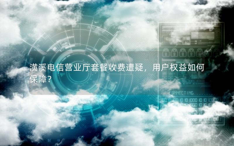 潢溪电信营业厅套餐收费遭疑，用户权益如何保障？