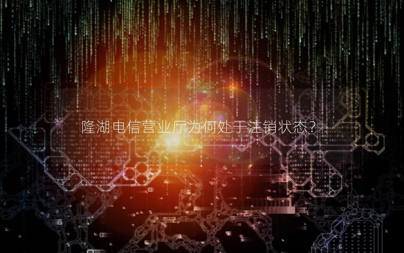隆湖电信营业厅为何处于注销状态？
