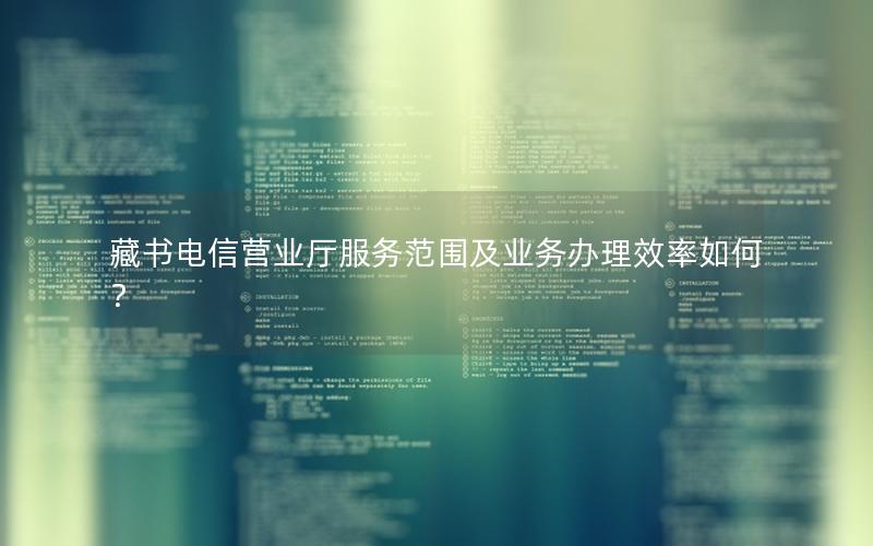 藏书电信营业厅服务范围及业务办理效率如何？