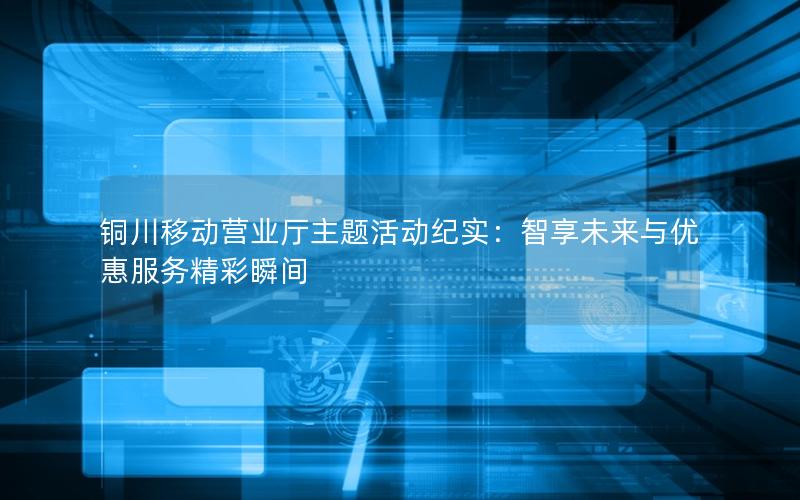 铜川移动营业厅主题活动纪实：智享未来与优惠服务精彩瞬间