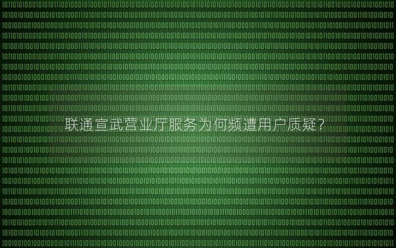 联通宣武营业厅服务为何频遭用户质疑？