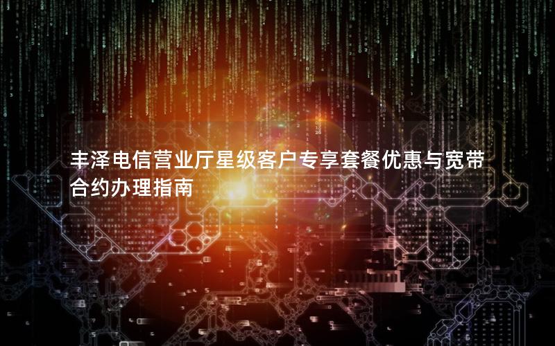 丰泽电信营业厅星级客户专享套餐优惠与宽带合约办理指南