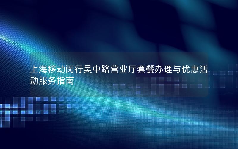 上海移动闵行吴中路营业厅套餐办理与优惠活动服务指南
