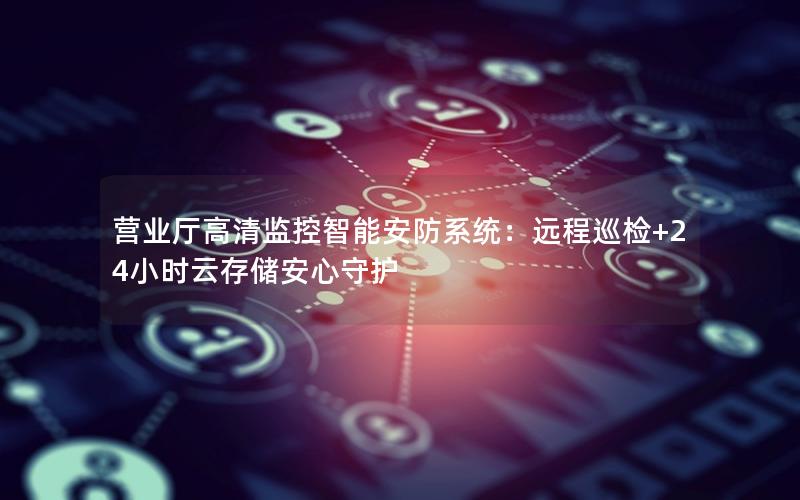 营业厅高清监控智能安防系统：远程巡检+24小时云存储安心守护