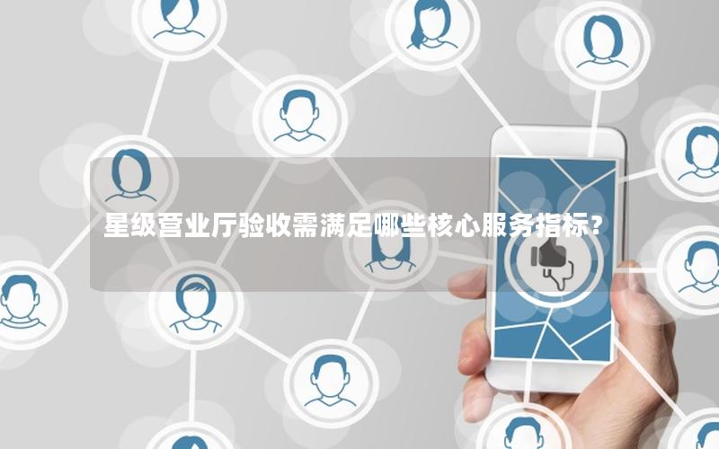 星级营业厅验收需满足哪些核心服务指标？