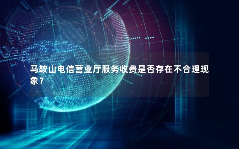 马鞍山电信营业厅服务收费是否存在不合理现象？