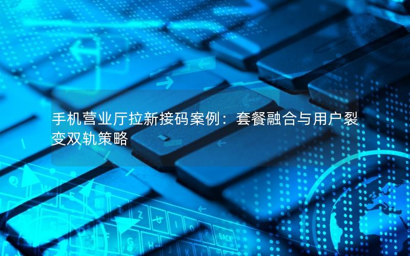 手机营业厅拉新接码案例：套餐融合与用户裂变双轨策略