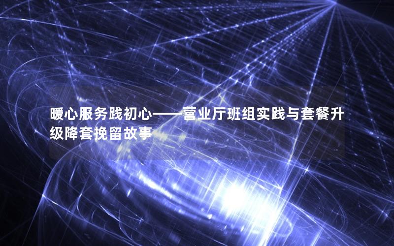 暖心服务践初心——营业厅班组实践与套餐升级降套挽留故事