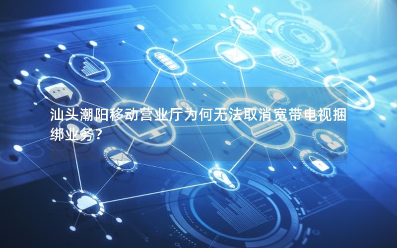 汕头潮阳移动营业厅为何无法取消宽带电视捆绑业务？