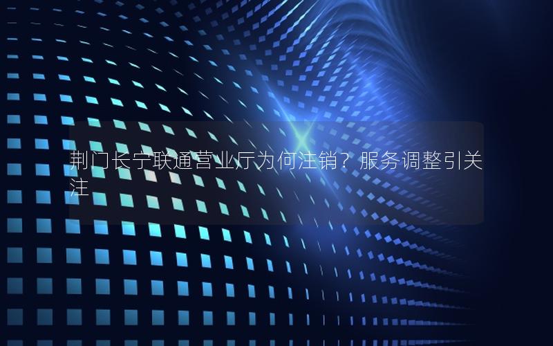 荆门长宁联通营业厅为何注销？服务调整引关注