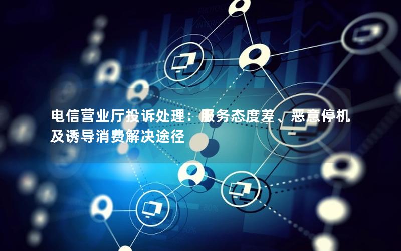 电信营业厅投诉处理：服务态度差、恶意停机及诱导消费解决途径