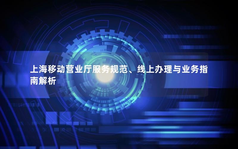 上海移动营业厅服务规范、线上办理与业务指南解析