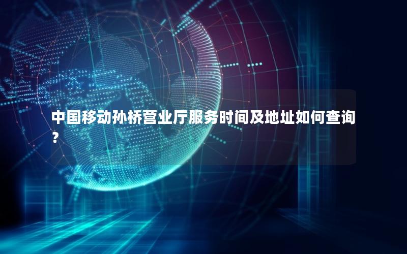 中国移动孙桥营业厅服务时间及地址如何查询？
