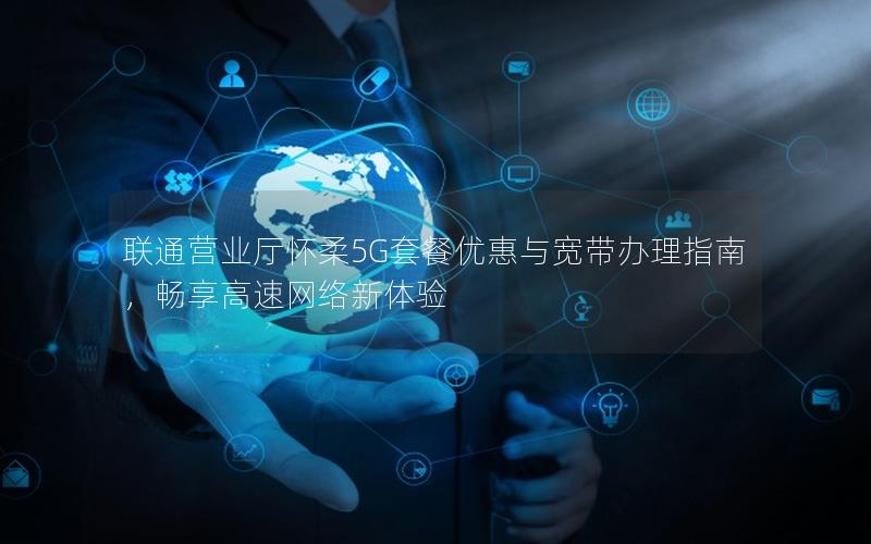 联通营业厅怀柔5G套餐优惠与宽带办理指南，畅享高速网络新体验