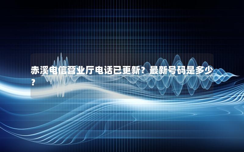 赤溪电信营业厅电话已更新？最新号码是多少？