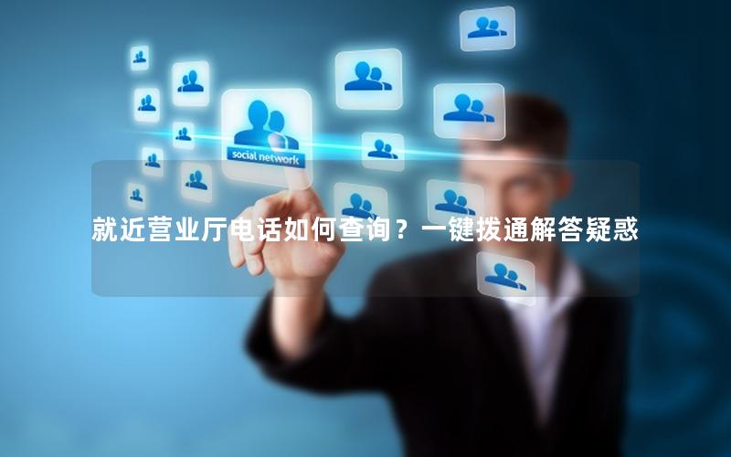 就近营业厅电话如何查询？一键拨通解答疑惑