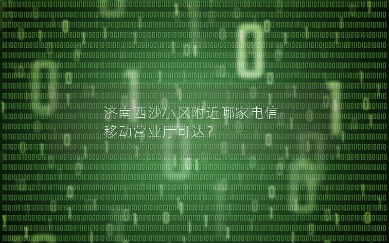 济南西沙小区附近哪家电信-移动营业厅可达？