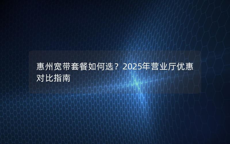 惠州宽带套餐如何选？2025年营业厅优惠对比指南