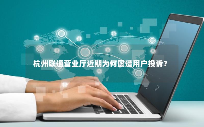杭州联通营业厅近期为何屡遭用户投诉？