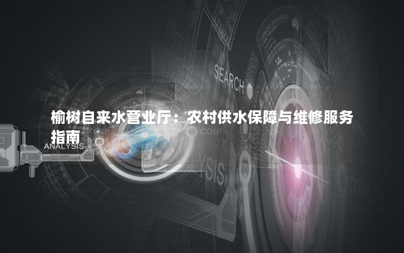 榆树自来水营业厅：农村供水保障与维修服务指南