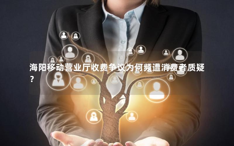 海阳移动营业厅收费争议为何频遭消费者质疑？
