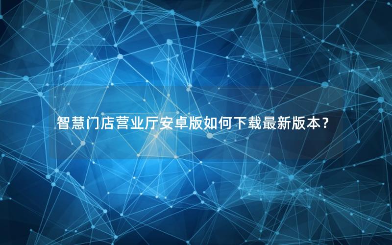 智慧门店营业厅安卓版如何下载最新版本？