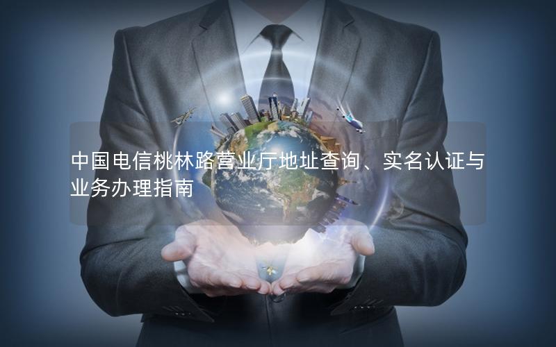 中国电信桃林路营业厅地址查询、实名认证与业务办理指南