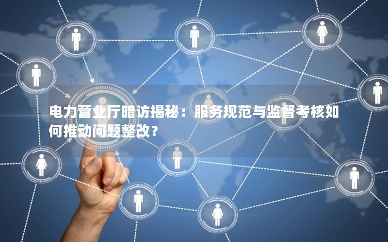 电力营业厅暗访揭秘：服务规范与监督考核如何推动问题整改？