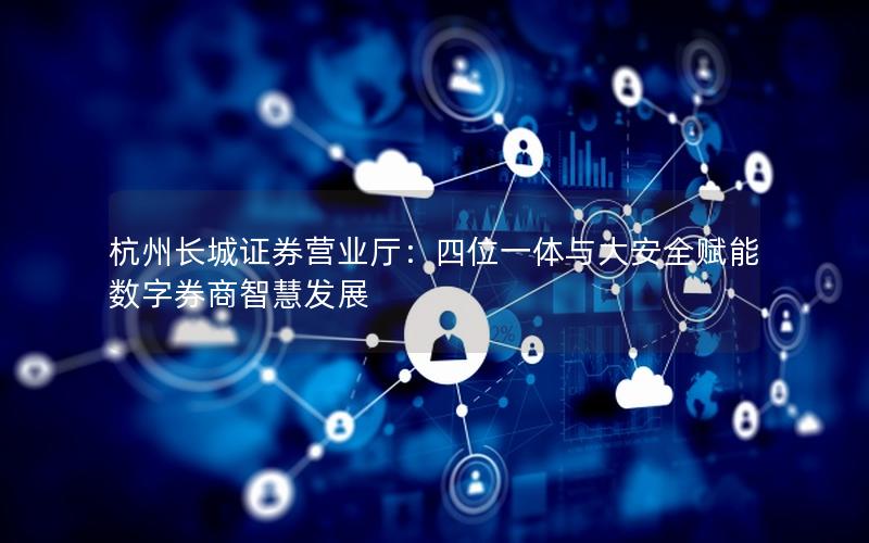 杭州长城证券营业厅：四位一体与大安全赋能数字券商智慧发展