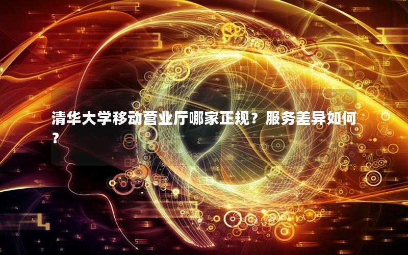 清华大学移动营业厅哪家正规？服务差异如何？