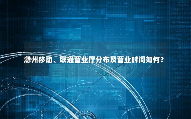 滁州移动、联通营业厅分布及营业时间如何？