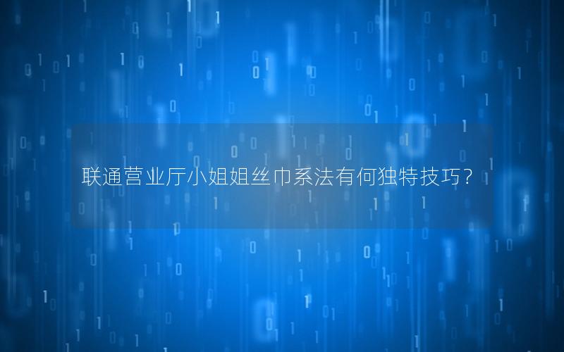 联通营业厅小姐姐丝巾系法有何独特技巧？