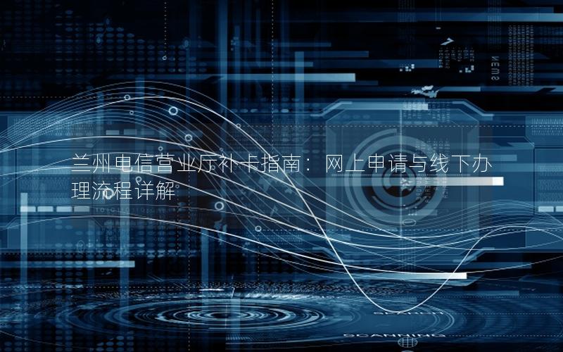 兰州电信营业厅补卡指南：网上申请与线下办理流程详解