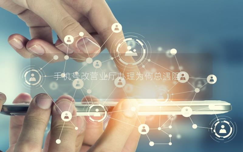 手机号改营业厅办理为何总遇阻？