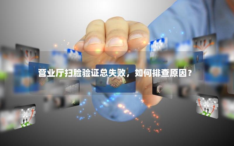 营业厅扫脸验证总失败，如何排查原因？