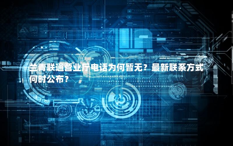 兰青联通营业厅电话为何暂无？最新联系方式何时公布？