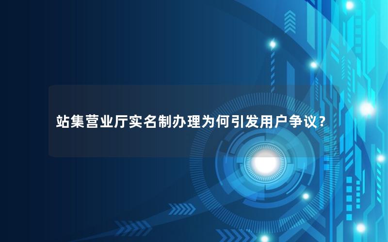 站集营业厅实名制办理为何引发用户争议？