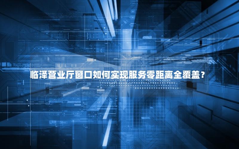临泽营业厅窗口如何实现服务零距离全覆盖？