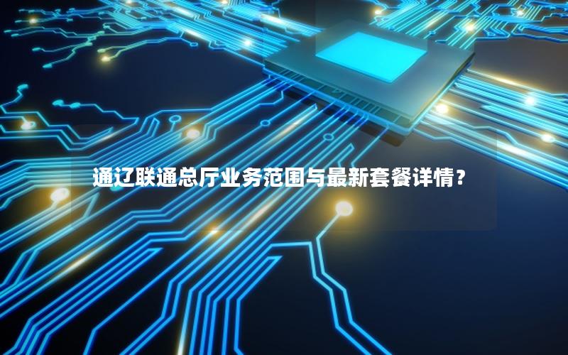 通辽联通总厅业务范围与最新套餐详情？