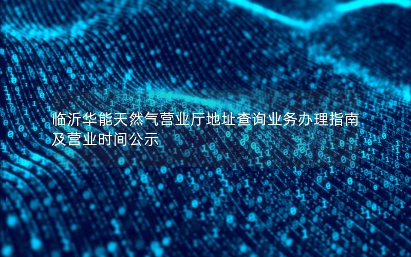 临沂华能天然气营业厅地址查询业务办理指南及营业时间公示