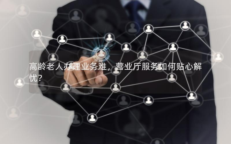 高龄老人办理业务难，营业厅服务如何贴心解忧？